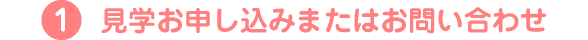 1.見学お申し込みまたはお問い合わせ